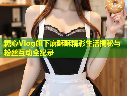 糖心Vlog旗下麻酥酥精彩生活揭秘与粉丝互动全纪录