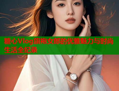 糖心Vlog旗袍女郎的优雅魅力与时尚生活全纪录