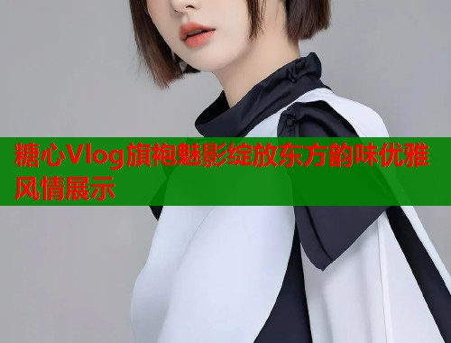糖心Vlog旗袍魅影绽放东方韵味优雅风情展示