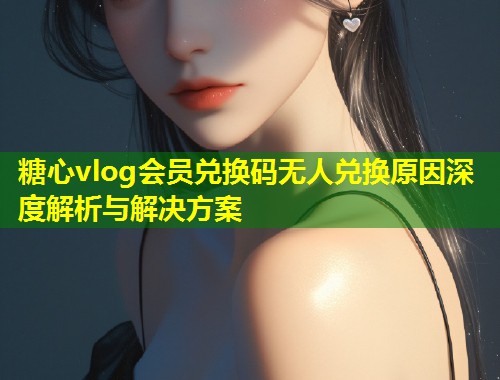糖心vlog会员兑换码无人兑换原因深度解析与解决方案