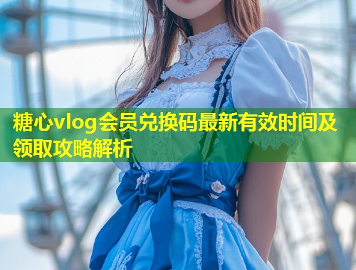 糖心vlog会员兑换码最新有效时间及领取攻略解析