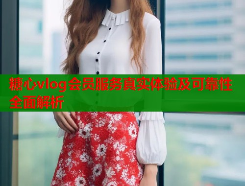 糖心vlog会员服务真实体验及可靠性全面解析