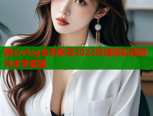 糖心vlog会员账号2022年度精彩回顾与未来展望