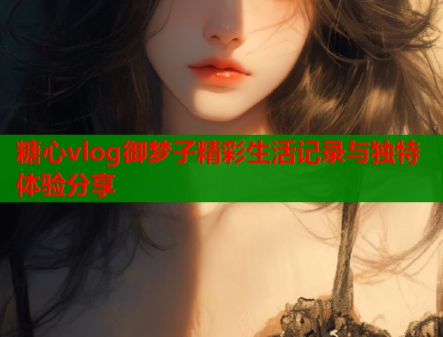 糖心vlog御梦子精彩生活记录与独特体验分享