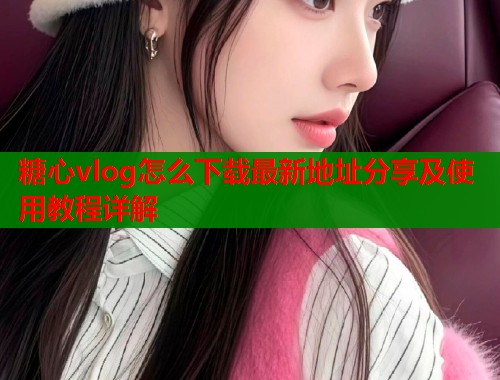 糖心vlog怎么下载最新地址分享及使用教程详解