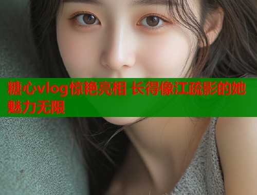 糖心vlog惊艳亮相 长得像江疏影的她魅力无限