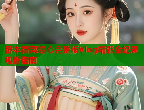桥本香菜糖心完整版Vlog精彩全纪录观看指南