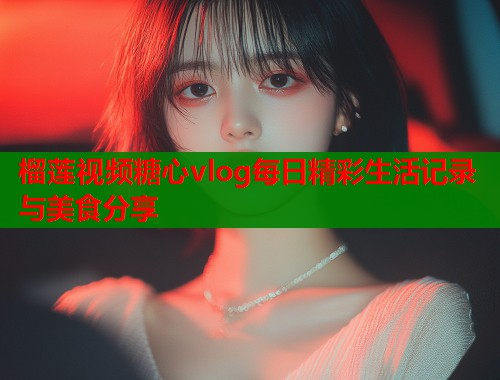 榴莲视频糖心vlog每日精彩生活记录与美食分享