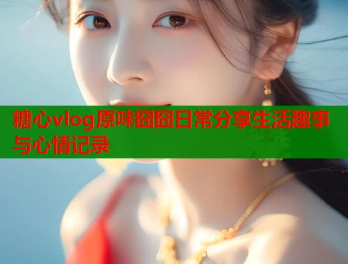 糖心vlog原味囧囧日常分享生活趣事与心情记录