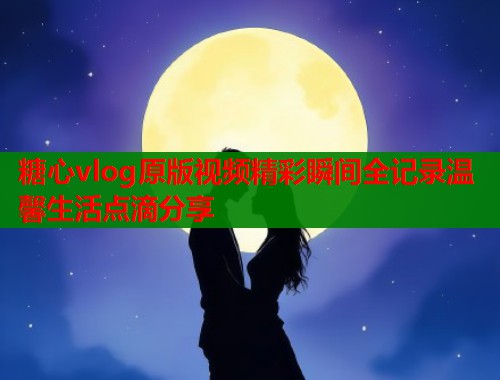 糖心vlog原版视频精彩瞬间全记录温馨生活点滴分享