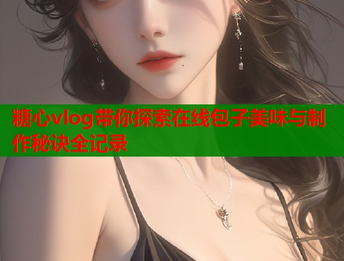 糖心vlog带你探索在线包子美味与制作秘诀全记录