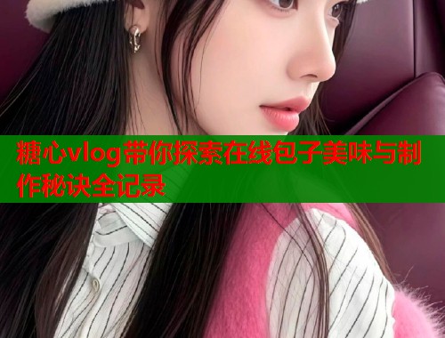 糖心vlog带你探索在线包子美味与制作秘诀全记录
