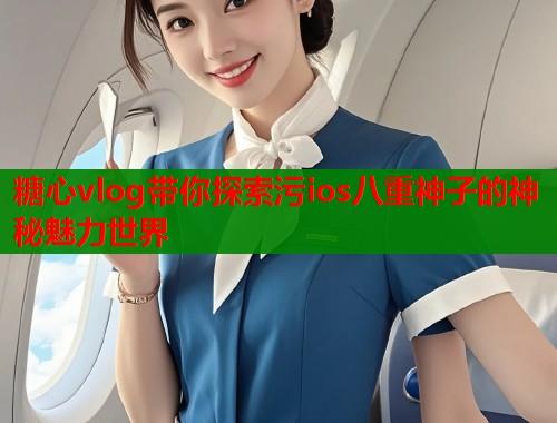 糖心vlog带你探索污ios八重神子的神秘魅力世界