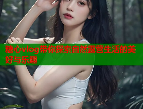 糖心vlog带你探索自然露营生活的美好与乐趣