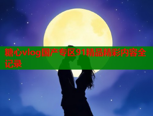 糖心vlog国产专区91精品精彩内容全记录