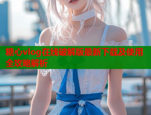 糖心vlog在线破解版最新下载及使用全攻略解析