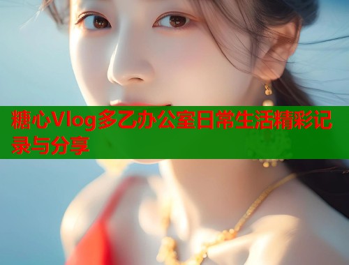 糖心Vlog多乙办公室日常生活精彩记录与分享
