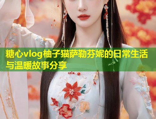糖心vlog柚子猫萨勒芬妮的日常生活与温暖故事分享