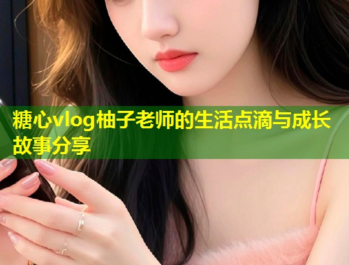 糖心vlog柚子老师的生活点滴与成长故事分享