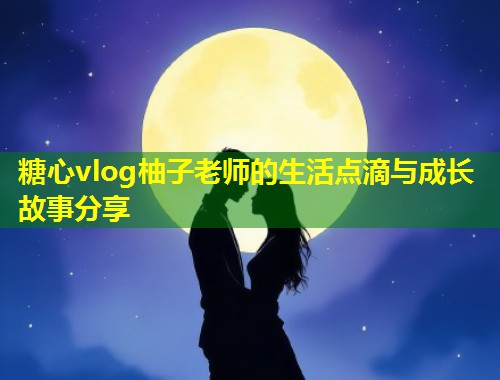 糖心vlog柚子老师的生活点滴与成长故事分享