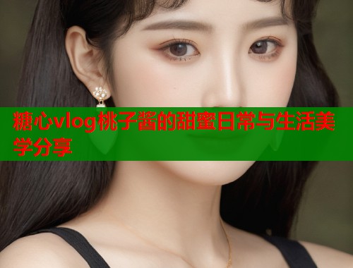 糖心vlog桃子酱的甜蜜日常与生活美学分享