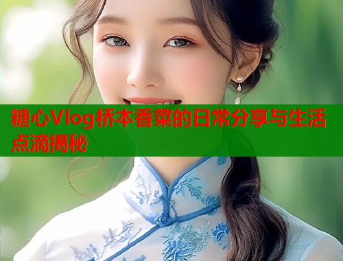 糖心Vlog桥本香菜的日常分享与生活点滴揭秘