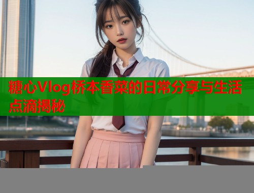 糖心Vlog桥本香菜的日常分享与生活点滴揭秘