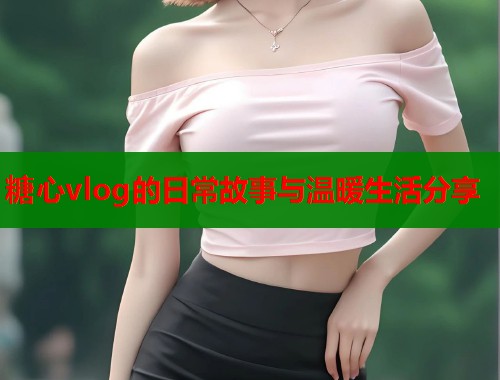 糖心vlog的日常故事与温暖生活分享