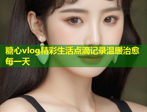 糖心vlog精彩生活点滴记录温暖治愈每一天