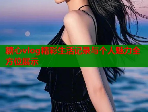 糖心vlog精彩生活记录与个人魅力全方位展示