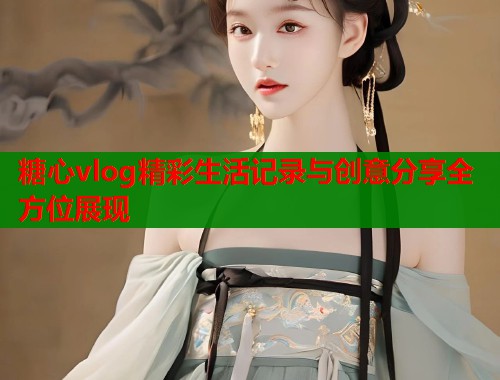 糖心vlog精彩生活记录与创意分享全方位展现