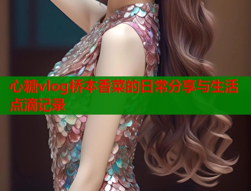心糖vlog桥本香菜的日常分享与生活点滴记录