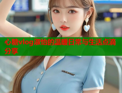 心糖vlog淑怡的温暖日常与生活点滴分享