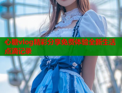 心糖vlog精彩分享免费体验全新生活点滴记录