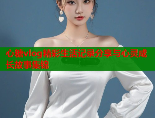 心糖vlog精彩生活记录分享与心灵成长故事集锦
