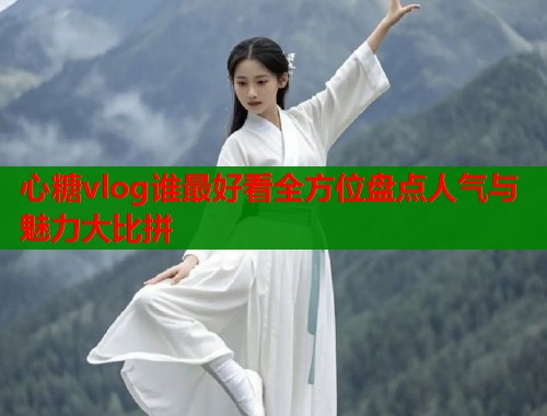 心糖vlog谁最好看全方位盘点人气与魅力大比拼