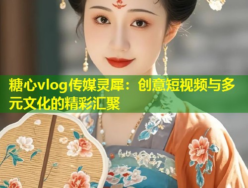 糖心vlog传媒灵犀：创意短视频与多元文化的精彩汇聚