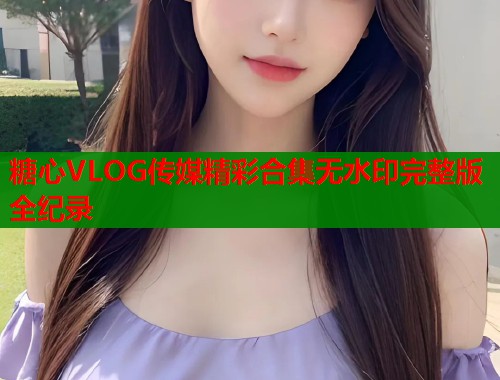 糖心VLOG传媒精彩合集无水印完整版全纪录