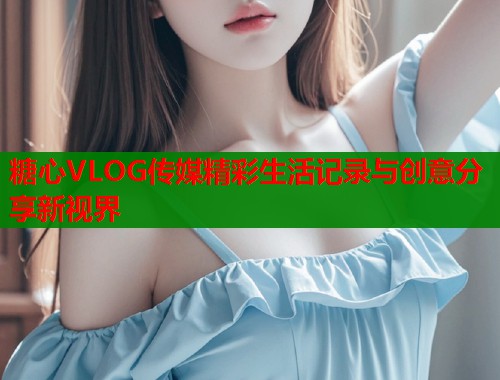 糖心VLOG传媒精彩生活记录与创意分享新视界