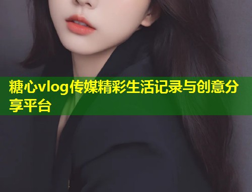 糖心vlog传媒精彩生活记录与创意分享平台