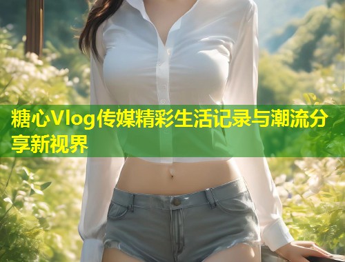 糖心Vlog传媒精彩生活记录与潮流分享新视界