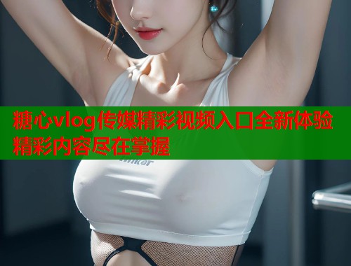 糖心vlog传媒精彩视频入口全新体验精彩内容尽在掌握