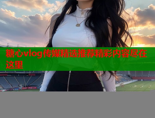 糖心vlog传媒精选推荐精彩内容尽在这里