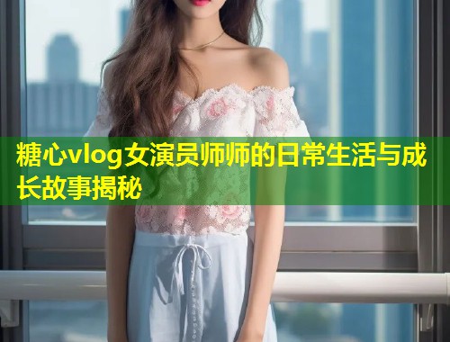 糖心vlog女演员师师的日常生活与成长故事揭秘