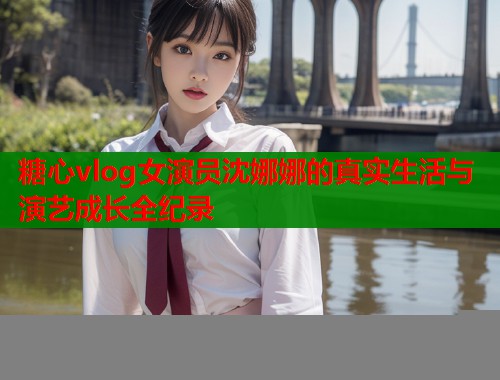 糖心vlog女演员沈娜娜的真实生活与演艺成长全纪录
