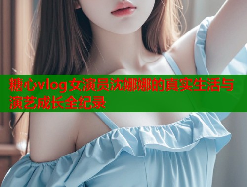 糖心vlog女演员沈娜娜的真实生活与演艺成长全纪录