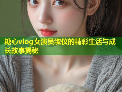 糖心vlog女演员淑仪的精彩生活与成长故事揭秘
