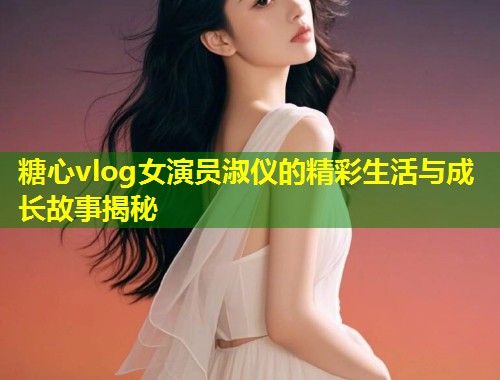 糖心vlog女演员淑仪的精彩生活与成长故事揭秘