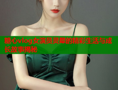 糖心vlog女演员灵犀的精彩生活与成长故事揭秘