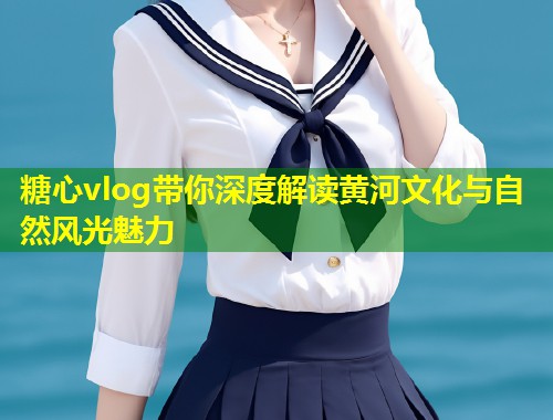 糖心vlog带你深度解读黄河文化与自然风光魅力